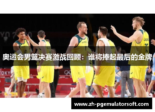 奥运会男篮决赛激战回顾：谁将捧起最后的金牌